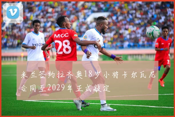 米兰签约拉齐奥18岁小将卡尔瓦尼合同至2029年正式敲定