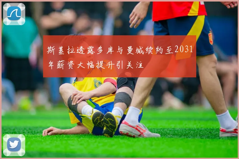斯基拉透露多库与曼城续约至2031年薪资大幅提升引关注