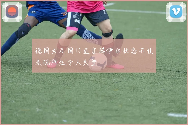 德国女足国门直言诺伊尔状态不佳表现陌生令人失望