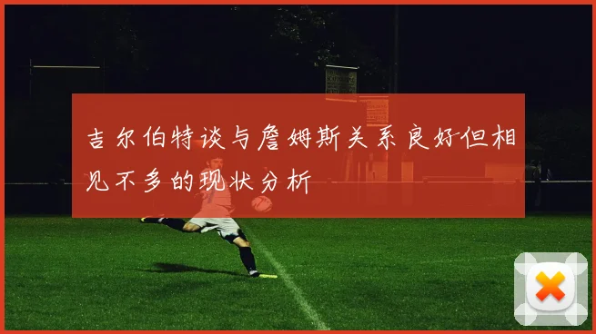 吉尔伯特谈与詹姆斯关系良好但相见不多的现状分析