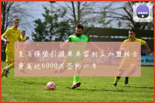 皇马强势引援库库雷利亚加盟转会费高达6000万签约六年