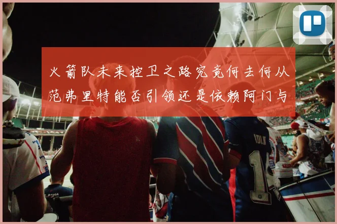 火箭队未来控卫之路究竟何去何从范弗里特能否引领还是依赖阿门与谢泼德