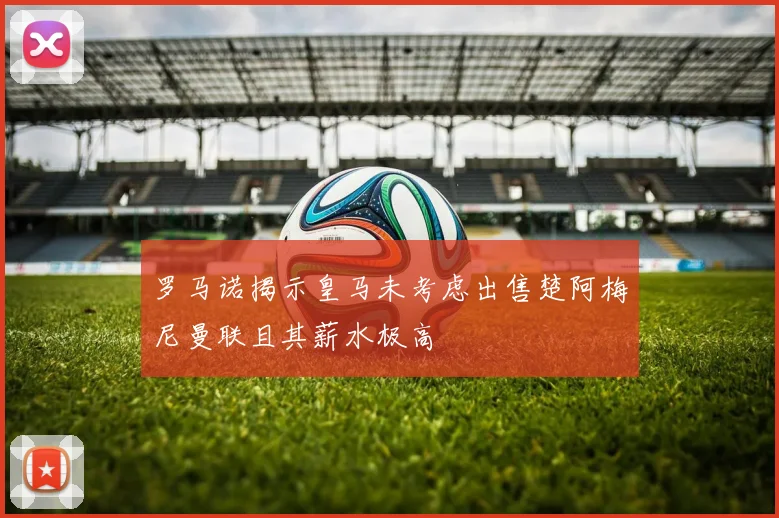 罗马诺揭示皇马未考虑出售楚阿梅尼曼联且其薪水极高