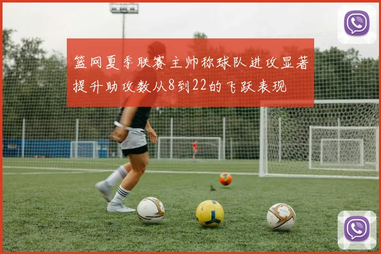 篮网夏季联赛主帅称球队进攻显著提升助攻数从8到22的飞跃表现