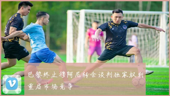 巴黎终止穆阿尼转会谈判独家权利重启市场竞争