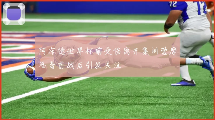 阿布德世界杯前受伤离开集训营摩洛哥首战后引发关注