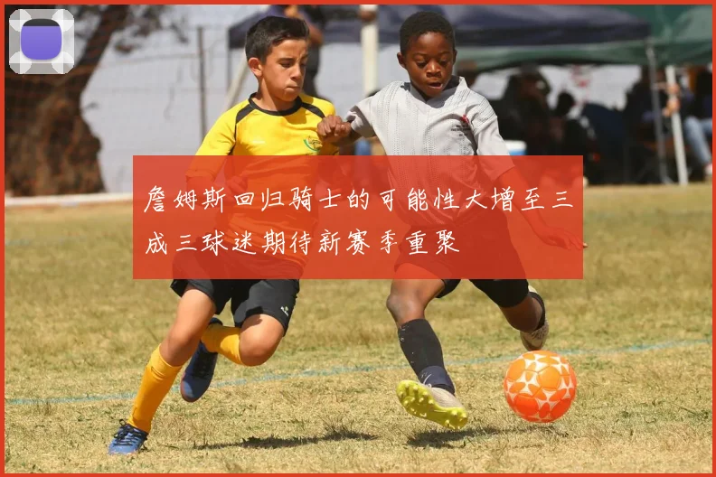 詹姆斯回归骑士的可能性大增至三成三球迷期待新赛季重聚