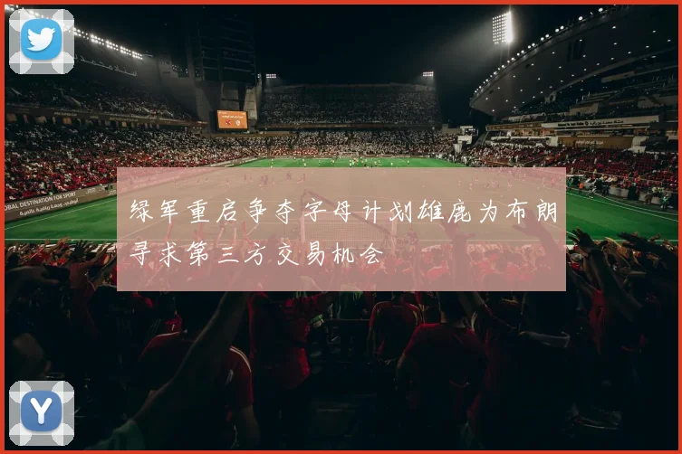 绿军重启争夺字母计划雄鹿为布朗寻求第三方交易机会