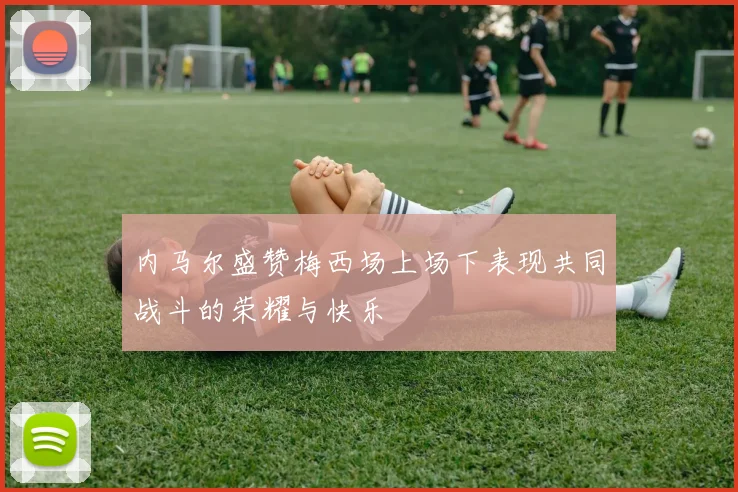 内马尔盛赞梅西场上场下表现共同战斗的荣耀与快乐