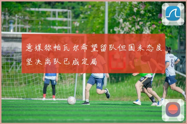 意媒称帕瓦尔希望留队但国米态度坚决离队已成定局